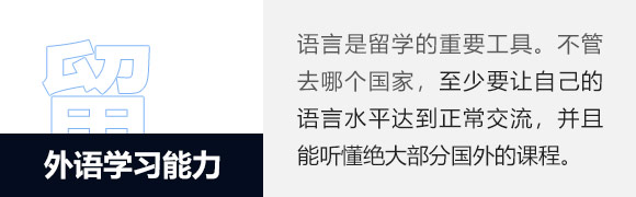 外语学习能力,语言是留学的重要工具。有人曾经将出国前语言水平的储备比作在银行储蓄，在国内储蓄得愈多，到了国外就越有资本“挥霍”。不管是选择英语语系国家或非英语语系国家，至少要让自己的语言水平达到正常交流，并且能听懂绝大部分国外学术课程。