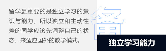 独立学习能力,在西方教育中，重要的是独立学习的意识与能力，学生从小就必须学会对自己的一切负责，这也是中西方教育思想大的差异。所以，独立性和主动性差的同学应该先调整自己独立学习的思维模式和学习心态，这样才能适应国外的教学模式。